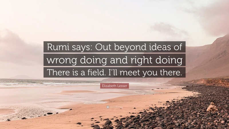 Elizabeth Lesser Quote: “Rumi says: Out beyond ideas of wrong doing and right doing There is a field. I’ll meet you there.”