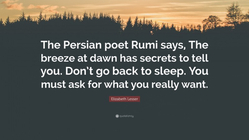 Elizabeth Lesser Quote: “The Persian poet Rumi says, The breeze at dawn has secrets to tell you. Don’t go back to sleep. You must ask for what you really want.”