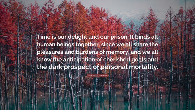 Francesco Petrarca Quote: “Time is our delight and our prison. It binds all human beings together, since we all share the pleasures and burdens of memory, and we all know the anticipation of cherished goals and the dark prospect of personal mortality.”