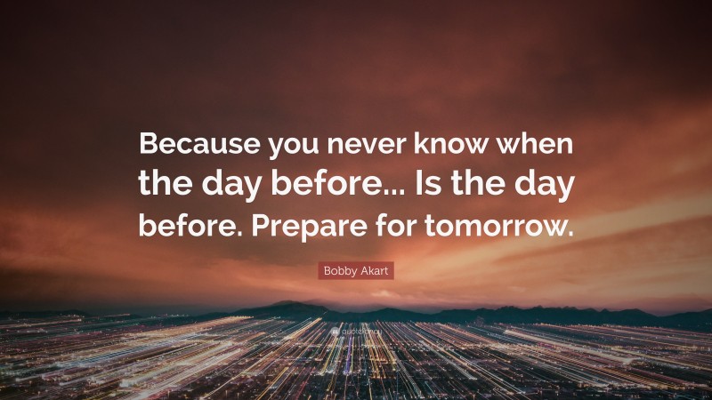 Bobby Akart Quote: “Because you never know when the day before... Is the day before. Prepare for tomorrow.”