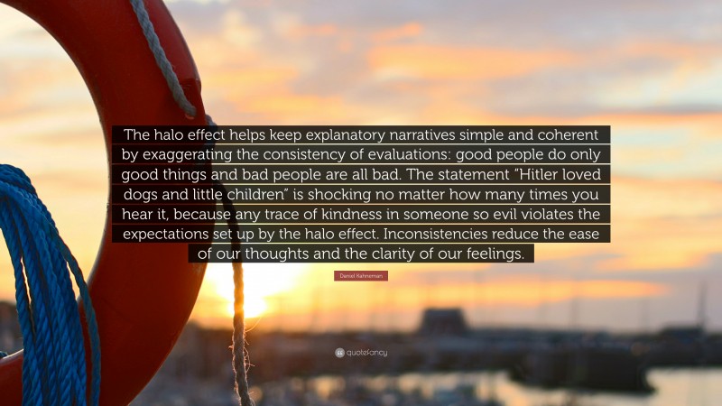 Daniel Kahneman Quote: “The halo effect helps keep explanatory narratives simple and coherent by exaggerating the consistency of evaluations: good people do only good things and bad people are all bad. The statement “Hitler loved dogs and little children” is shocking no matter how many times you hear it, because any trace of kindness in someone so evil violates the expectations set up by the halo effect. Inconsistencies reduce the ease of our thoughts and the clarity of our feelings.”
