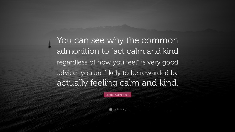 Daniel Kahneman Quote: “You can see why the common admonition to “act calm and kind regardless of how you feel” is very good advice: you are likely to be rewarded by actually feeling calm and kind.”