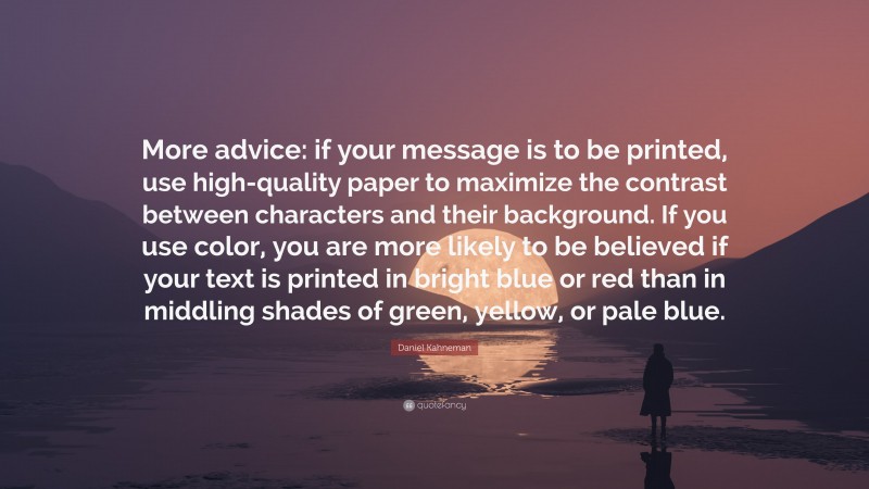 Daniel Kahneman Quote: “More advice: if your message is to be printed, use high-quality paper to maximize the contrast between characters and their background. If you use color, you are more likely to be believed if your text is printed in bright blue or red than in middling shades of green, yellow, or pale blue.”