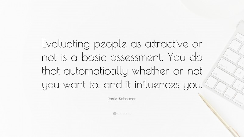 Daniel Kahneman Quote: “Evaluating people as attractive or not is a basic assessment. You do that automatically whether or not you want to, and it influences you.”
