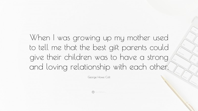 George Howe Colt Quote: “When I was growing up my mother used to tell me that the best gift parents could give their children was to have a strong and loving relationship with each other.”