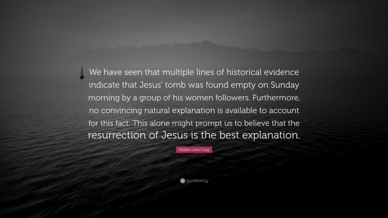William Lane Craig Quote: “We have seen that multiple lines of historical evidence indicate that Jesus’ tomb was found empty on Sunday morning by a group of his women followers. Furthermore, no convincing natural explanation is available to account for this fact. This alone might prompt us to believe that the resurrection of Jesus is the best explanation.”