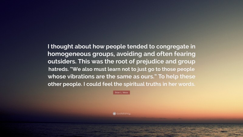 Brian L. Weiss Quote: “I thought about how people tended to congregate in homogeneous groups, avoiding and often fearing outsiders. This was the root of prejudice and group hatreds. “We also must learn not to just go to those people whose vibrations are the same as ours.” To help these other people. I could feel the spiritual truths in her words.”