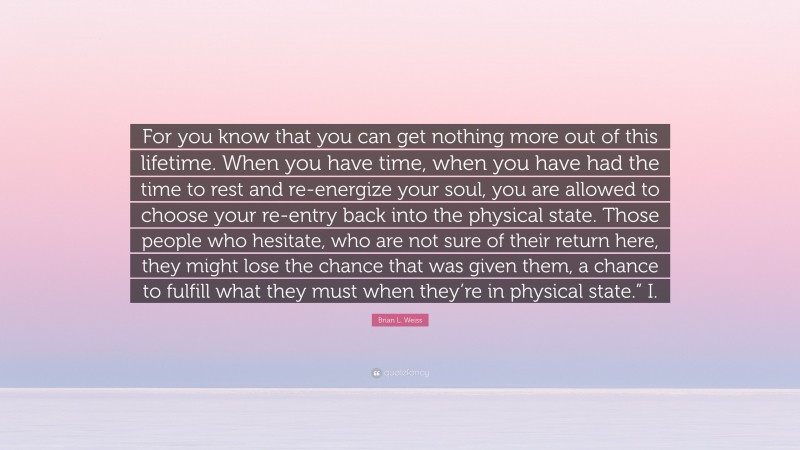 Brian L. Weiss Quote: “For you know that you can get nothing more out of this lifetime. When you have time, when you have had the time to rest and re-energize your soul, you are allowed to choose your re-entry back into the physical state. Those people who hesitate, who are not sure of their return here, they might lose the chance that was given them, a chance to fulfill what they must when they’re in physical state.” I.”