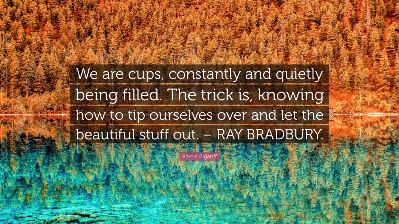 Karen Kilgariff Quote: “We are cups, constantly and quietly being filled. The trick is, knowing how to tip ourselves over and let the beautiful stuff out. – RAY BRADBURY.”
