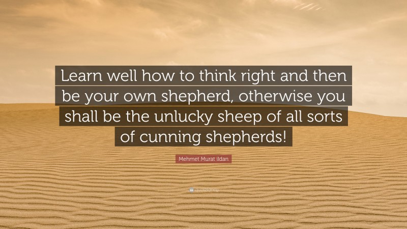 Mehmet Murat ildan Quote: “Learn well how to think right and then be your own shepherd, otherwise you shall be the unlucky sheep of all sorts of cunning shepherds!”