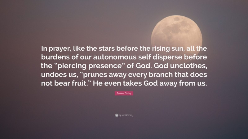 James Finley Quote: “In prayer, like the stars before the rising sun, all the burdens of our autonomous self disperse before the “piercing presence” of God. God unclothes, undoes us, “prunes away every branch that does not bear fruit.” He even takes God away from us.”