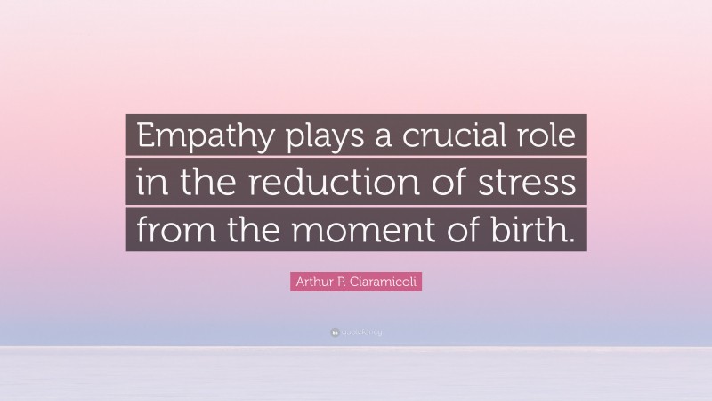 Arthur P. Ciaramicoli Quote: “Empathy plays a crucial role in the reduction of stress from the moment of birth.”