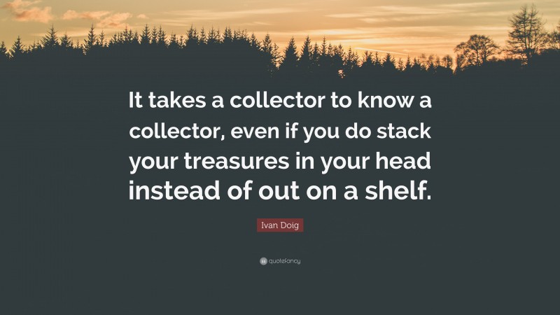 Ivan Doig Quote: “It takes a collector to know a collector, even if you do stack your treasures in your head instead of out on a shelf.”