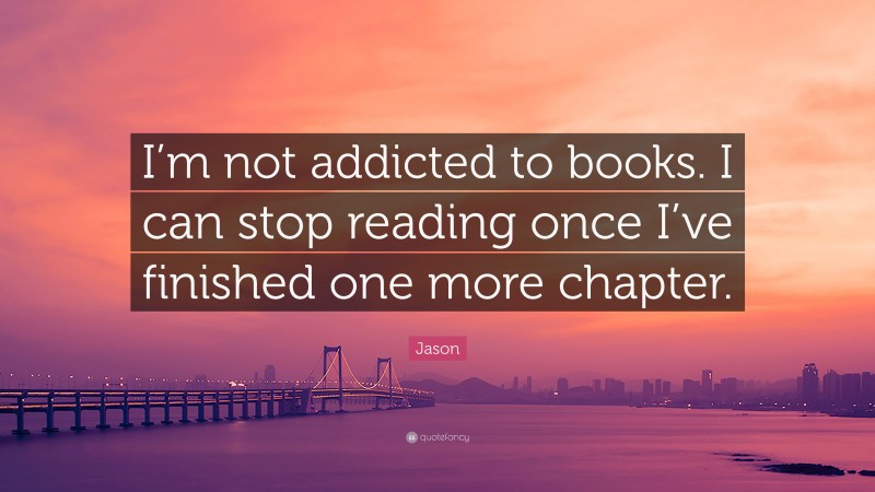 Jason Quote: “I’m not addicted to books. I can stop reading once I’ve finished one more chapter.”