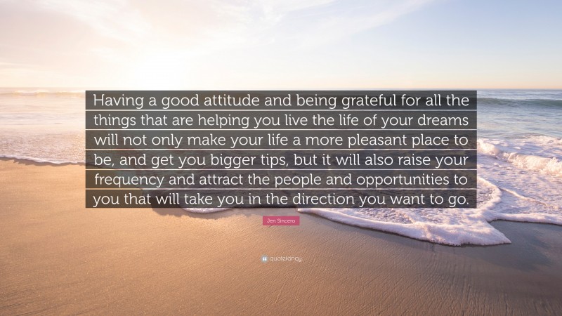 Jen Sincero Quote: “Having a good attitude and being grateful for all the things that are helping you live the life of your dreams will not only make your life a more pleasant place to be, and get you bigger tips, but it will also raise your frequency and attract the people and opportunities to you that will take you in the direction you want to go.”