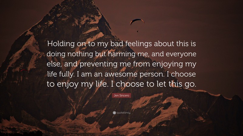 Jen Sincero Quote: “Holding on to my bad feelings about this is doing nothing but harming me, and everyone else, and preventing me from enjoying my life fully. I am an awesome person. I choose to enjoy my life. I choose to let this go.”