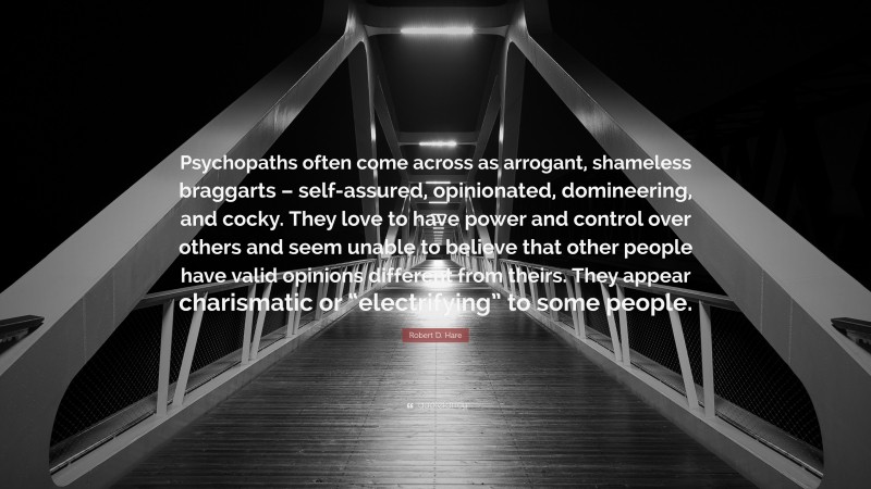 Robert D. Hare Quote: “Psychopaths often come across as arrogant, shameless braggarts – self-assured, opinionated, domineering, and cocky. They love to have power and control over others and seem unable to believe that other people have valid opinions different from theirs. They appear charismatic or “electrifying” to some people.”