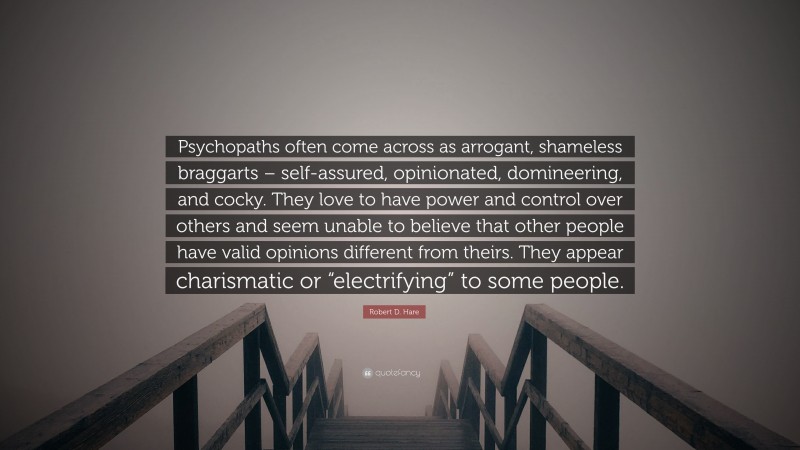 Robert D. Hare Quote: “Psychopaths often come across as arrogant, shameless braggarts – self-assured, opinionated, domineering, and cocky. They love to have power and control over others and seem unable to believe that other people have valid opinions different from theirs. They appear charismatic or “electrifying” to some people.”