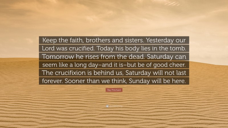 Ray Pritchard Quote: “Keep the faith, brothers and sisters. Yesterday our Lord was crucified. Today his body lies in the tomb. Tomorrow he rises from the dead. Saturday can seem like a long day–and it is–but be of good cheer. The crucifixion is behind us, Saturday will not last forever. Sooner than we think, Sunday will be here.”