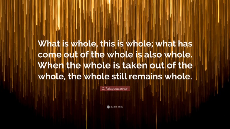 C. Rajagopalachari Quote: “What is whole, this is whole; what has come out of the whole is also whole. When the whole is taken out of the whole, the whole still remains whole.”