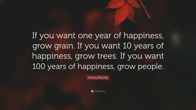 Harvey MacKay Quote: “If you want one year of happiness, grow grain. If you want 10 years of happiness, grow trees. If you want 100 years of happiness, grow people.”