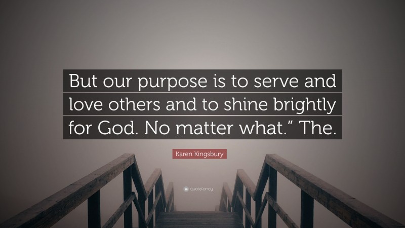 Karen Kingsbury Quote: “But our purpose is to serve and love others and to shine brightly for God. No matter what.” The.”