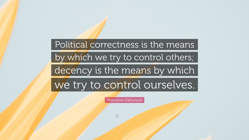 Theodore Dalrymple Quote: “Political correctness is the means by which we try to control others; decency is the means by which we try to control ourselves.”