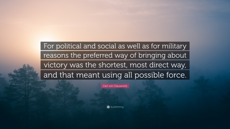 Carl von Clausewitz Quote: “For political and social as well as for military reasons the preferred way of bringing about victory was the shortest, most direct way, and that meant using all possible force.”