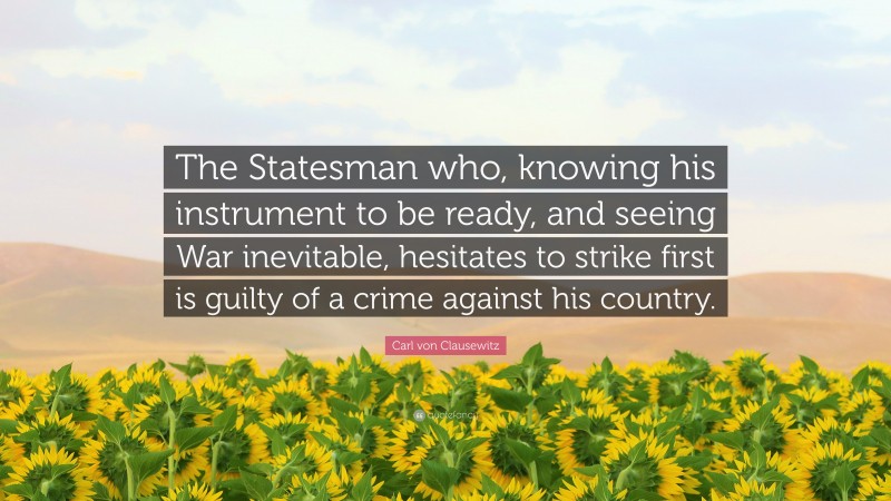 Carl von Clausewitz Quote: “The Statesman who, knowing his instrument to be ready, and seeing War inevitable, hesitates to strike first is guilty of a crime against his country.”