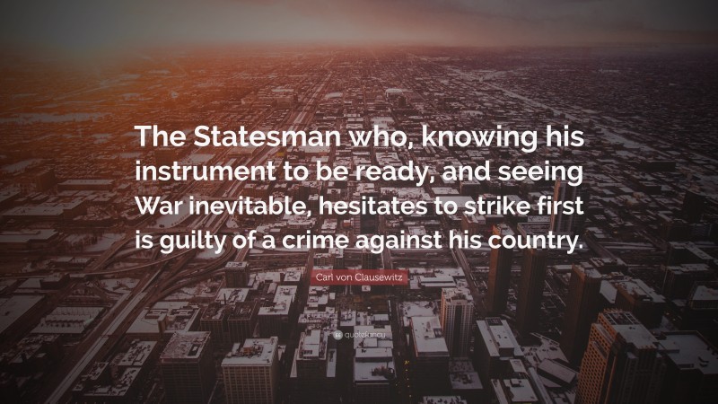 Carl von Clausewitz Quote: “The Statesman who, knowing his instrument to be ready, and seeing War inevitable, hesitates to strike first is guilty of a crime against his country.”