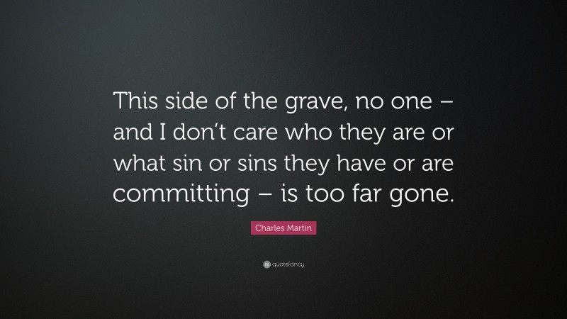 Charles Martin Quote: “This side of the grave, no one – and I don’t care who they are or what sin or sins they have or are committing – is too far gone.”