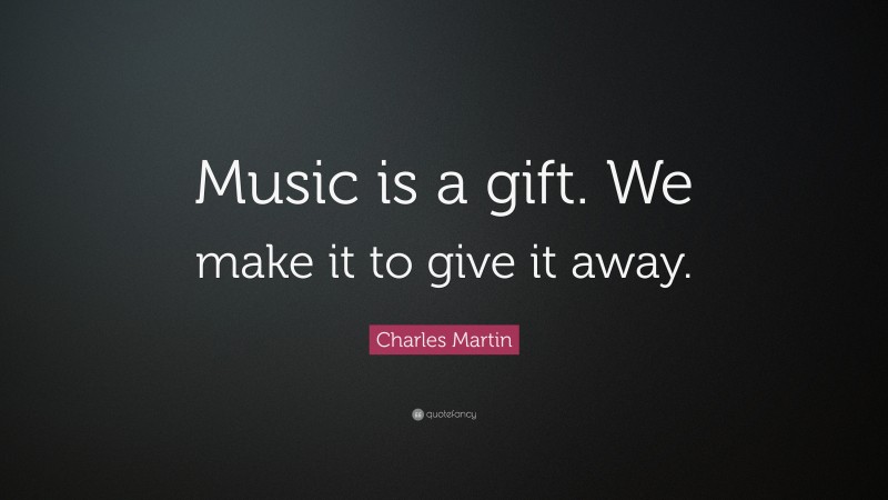 Charles Martin Quote: “Music is a gift. We make it to give it away.”