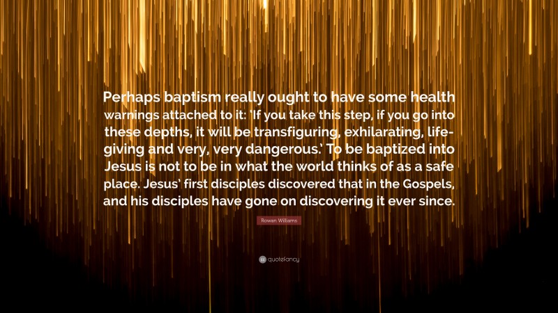 Rowan Williams Quote: “Perhaps baptism really ought to have some health warnings attached to it: ‘If you take this step, if you go into these depths, it will be transfiguring, exhilarating, life-giving and very, very dangerous.’ To be baptized into Jesus is not to be in what the world thinks of as a safe place. Jesus’ first disciples discovered that in the Gospels, and his disciples have gone on discovering it ever since.”