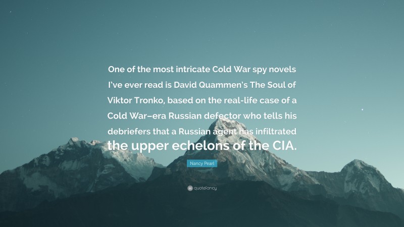 Nancy Pearl Quote: “One of the most intricate Cold War spy novels I’ve ever read is David Quammen’s The Soul of Viktor Tronko, based on the real-life case of a Cold War–era Russian defector who tells his debriefers that a Russian agent has infiltrated the upper echelons of the CIA.”