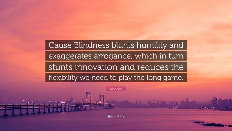 Simon Sinek Quote: “Cause Blindness blunts humility and exaggerates arrogance, which in turn stunts innovation and reduces the flexibility we need to play the long game.”
