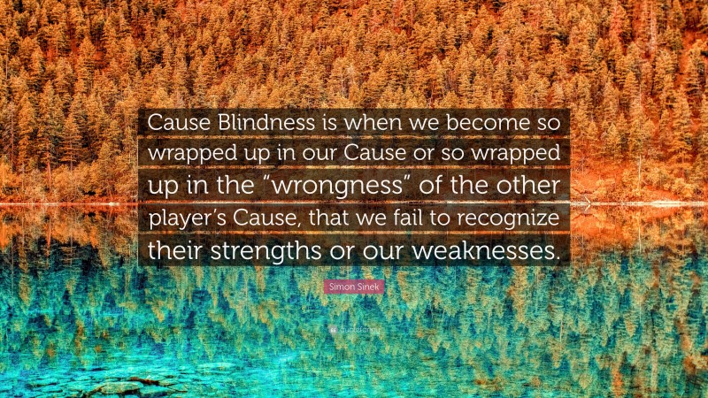 Simon Sinek Quote: “Cause Blindness is when we become so wrapped up in our Cause or so wrapped up in the “wrongness” of the other player’s Cause, that we fail to recognize their strengths or our weaknesses.”