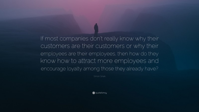 Simon Sinek Quote: “If most companies don’t really know why their customers are their customers or why their employees are their employees, then how do they know how to attract more employees and encourage loyalty among those they already have?”