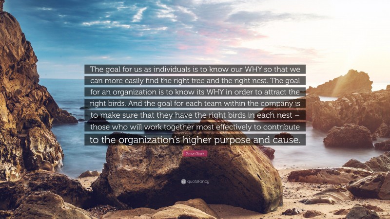 Simon Sinek Quote: “The goal for us as individuals is to know our WHY so that we can more easily find the right tree and the right nest. The goal for an organization is to know its WHY in order to attract the right birds. And the goal for each team within the company is to make sure that they have the right birds in each nest – those who will work together most effectively to contribute to the organization’s higher purpose and cause.”