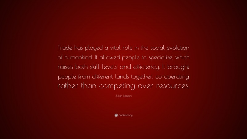 Julian Baggini Quote: “Trade has played a vital role in the social evolution of humankind. It allowed people to specialise, which raises both skill levels and efficiency. It brought people from different lands together, co-operating rather than competing over resources.”