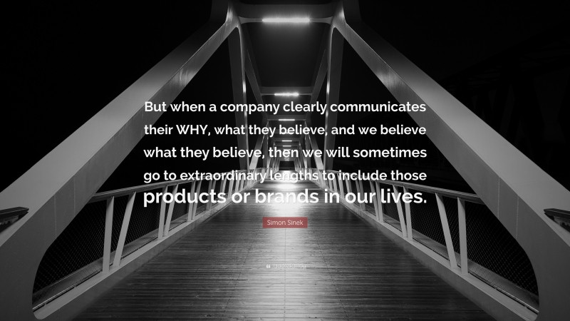 Simon Sinek Quote: “But when a company clearly communicates their WHY, what they believe, and we believe what they believe, then we will sometimes go to extraordinary lengths to include those products or brands in our lives.”