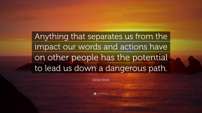Simon Sinek Quote: “Anything that separates us from the impact our words and actions have on other people has the potential to lead us down a dangerous path.”