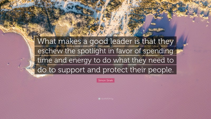 Simon Sinek Quote: “What makes a good leader is that they eschew the spotlight in favor of spending time and energy to do what they need to do to support and protect their people.”
