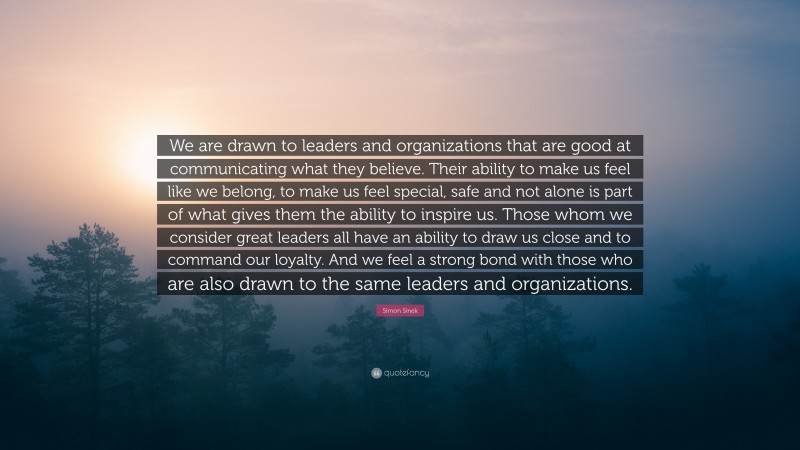 Simon Sinek Quote: “We are drawn to leaders and organizations that are good at communicating what they believe. Their ability to make us feel like we belong, to make us feel special, safe and not alone is part of what gives them the ability to inspire us. Those whom we consider great leaders all have an ability to draw us close and to command our loyalty. And we feel a strong bond with those who are also drawn to the same leaders and organizations.”