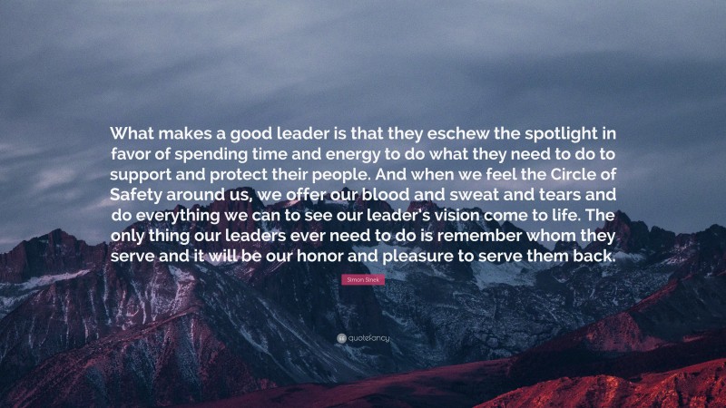 Simon Sinek Quote: “What makes a good leader is that they eschew the spotlight in favor of spending time and energy to do what they need to do to support and protect their people. And when we feel the Circle of Safety around us, we offer our blood and sweat and tears and do everything we can to see our leader’s vision come to life. The only thing our leaders ever need to do is remember whom they serve and it will be our honor and pleasure to serve them back.”