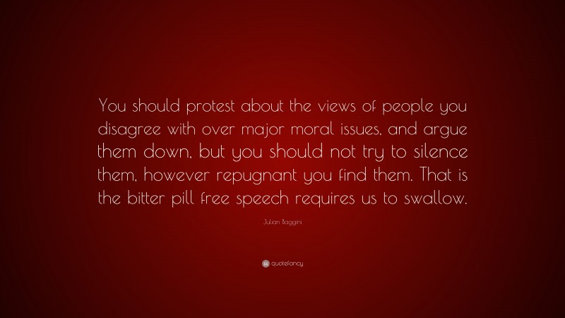 Julian Baggini Quote: “You should protest about the views of people you disagree with over major moral issues, and argue them down, but you should not try to silence them, however repugnant you find them. That is the bitter pill free speech requires us to swallow.”