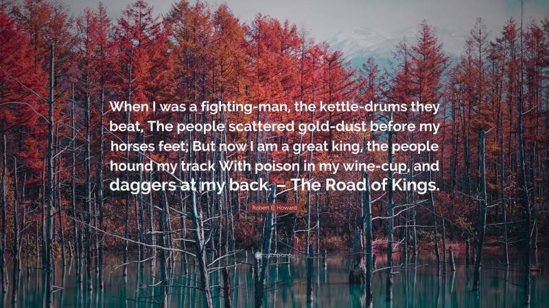 Robert E. Howard Quote: “When I was a fighting-man, the kettle-drums they beat, The people scattered gold-dust before my horses feet; But now I am a great king, the people hound my track With poison in my wine-cup, and daggers at my back. – The Road of Kings.”