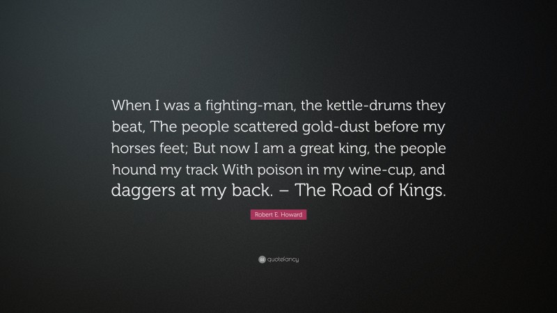 Robert E. Howard Quote: “When I was a fighting-man, the kettle-drums they beat, The people scattered gold-dust before my horses feet; But now I am a great king, the people hound my track With poison in my wine-cup, and daggers at my back. – The Road of Kings.”