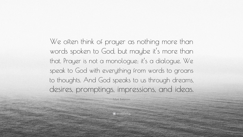 Mark Batterson Quote: “We often think of prayer as nothing more than words spoken to God, but maybe it’s more than that. Prayer is not a monologue; it’s a dialogue. We speak to God with everything from words to groans to thoughts. And God speaks to us through dreams, desires, promptings, impressions, and ideas.”