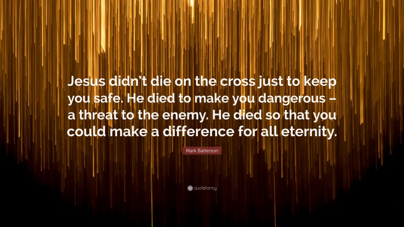 Mark Batterson Quote: “Jesus didn’t die on the cross just to keep you safe. He died to make you dangerous – a threat to the enemy. He died so that you could make a difference for all eternity.”