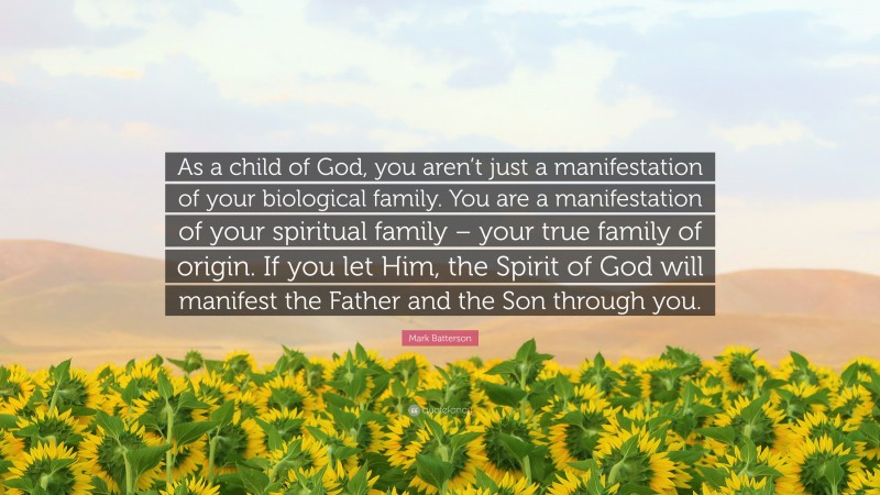 Mark Batterson Quote: “As a child of God, you aren’t just a manifestation of your biological family. You are a manifestation of your spiritual family – your true family of origin. If you let Him, the Spirit of God will manifest the Father and the Son through you.”
